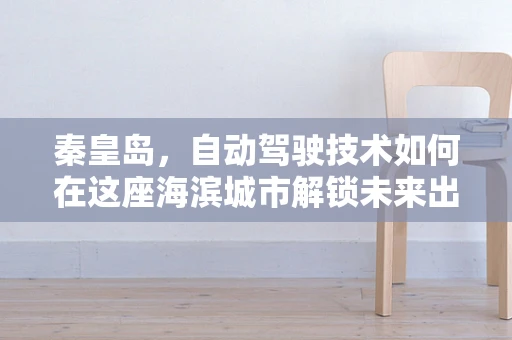 秦皇岛，自动驾驶技术如何在这座海滨城市解锁未来出行新模式？