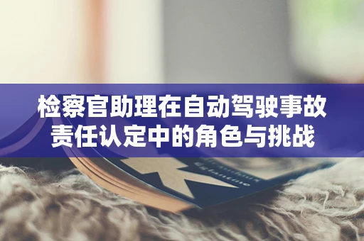 检察官助理在自动驾驶事故责任认定中的角色与挑战