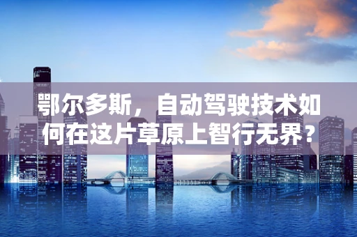 鄂尔多斯，自动驾驶技术如何在这片草原上智行无界？