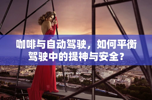 咖啡与自动驾驶，如何平衡驾驶中的提神与安全？
