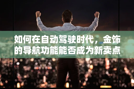 如何在自动驾驶时代，金饰的导航功能能否成为新卖点？