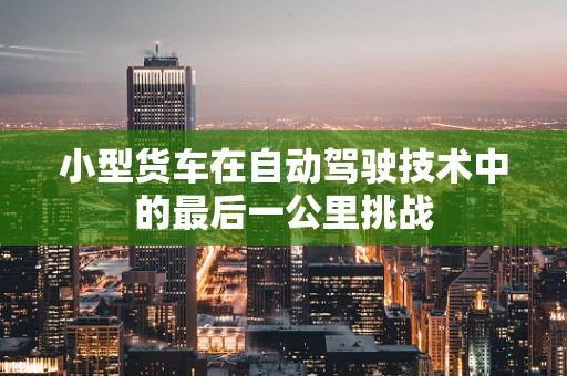 小型货车在自动驾驶技术中的最后一公里挑战