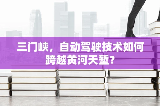 三门峡，自动驾驶技术如何跨越黄河天堑？