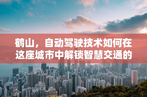 鹤山，自动驾驶技术如何在这座城市中解锁智慧交通的新篇章？