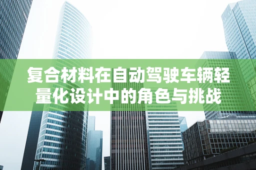 复合材料在自动驾驶车辆轻量化设计中的角色与挑战