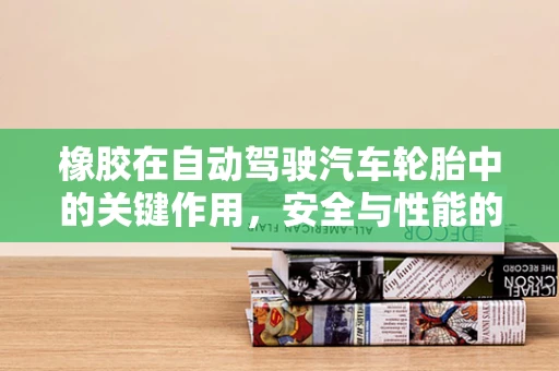 橡胶在自动驾驶汽车轮胎中的关键作用，安全与性能的双重保障