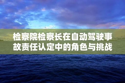 检察院检察长在自动驾驶事故责任认定中的角色与挑战