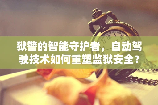 狱警的智能守护者，自动驾驶技术如何重塑监狱安全？