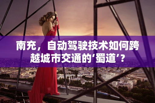 南充，自动驾驶技术如何跨越城市交通的‘蜀道’？