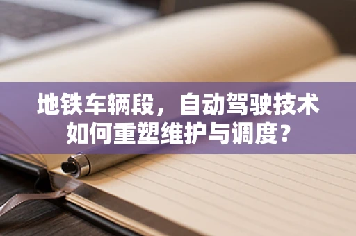 地铁车辆段，自动驾驶技术如何重塑维护与调度？