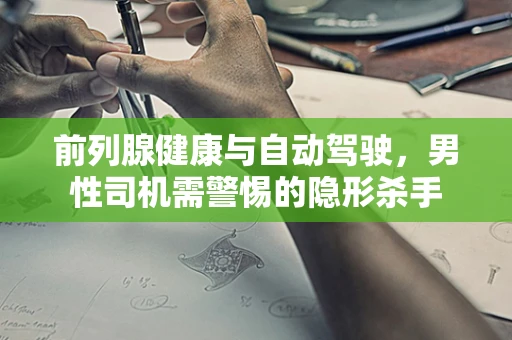 前列腺健康与自动驾驶，男性司机需警惕的隐形杀手
