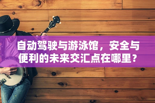 自动驾驶与游泳馆，安全与便利的未来交汇点在哪里？