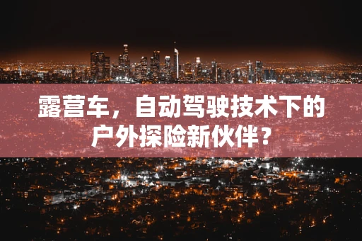 露营车，自动驾驶技术下的户外探险新伙伴？