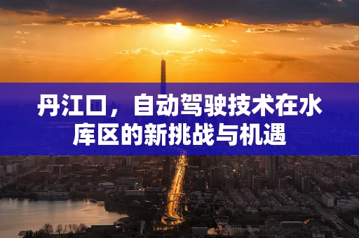 丹江口，自动驾驶技术在水库区的新挑战与机遇