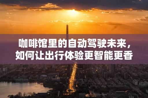 咖啡馆里的自动驾驶未来，如何让出行体验更智能更香浓？