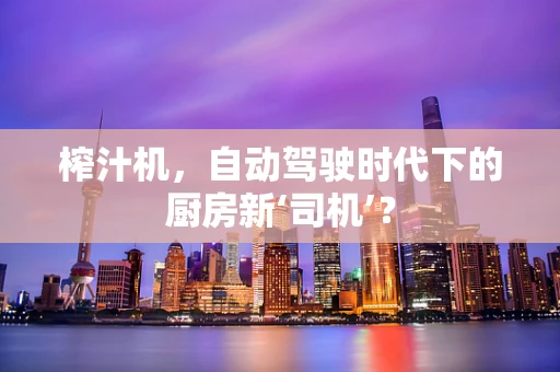 榨汁机，自动驾驶时代下的厨房新‘司机’？