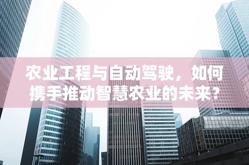 农业工程与自动驾驶，如何携手推动智慧农业的未来？