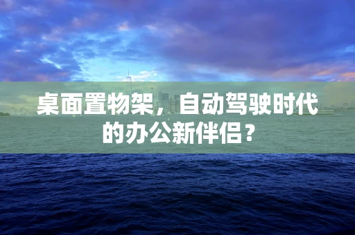 桌面置物架，自动驾驶时代的办公新伴侣？