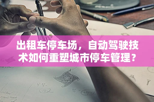 出租车停车场，自动驾驶技术如何重塑城市停车管理？