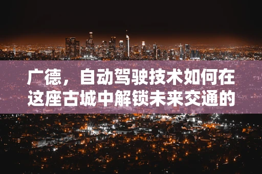 广德，自动驾驶技术如何在这座古城中解锁未来交通的‘秘钥’？