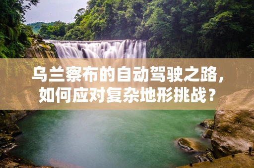 乌兰察布的自动驾驶之路，如何应对复杂地形挑战？