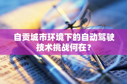 自贡城市环境下的自动驾驶技术挑战何在？