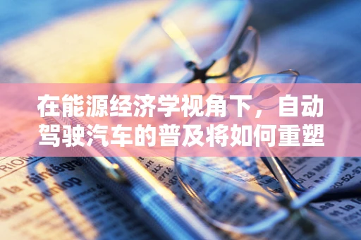 在能源经济学视角下，自动驾驶汽车的普及将如何重塑能源消费结构？