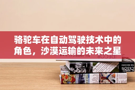 骆驼车在自动驾驶技术中的角色，沙漠运输的未来之星？
