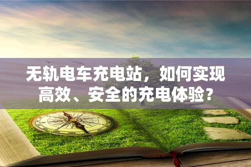 无轨电车充电站，如何实现高效、安全的充电体验？