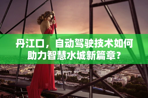 丹江口，自动驾驶技术如何助力智慧水城新篇章？