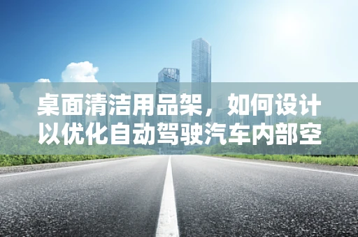 桌面清洁用品架，如何设计以优化自动驾驶汽车内部空间？