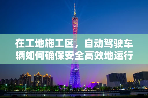 在工地施工区，自动驾驶车辆如何确保安全高效地运行？