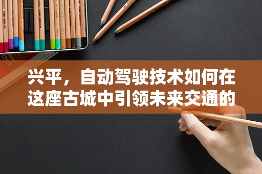 兴平，自动驾驶技术如何在这座古城中引领未来交通的‘智’变？