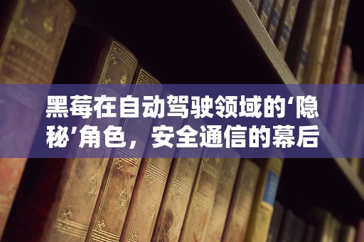 黑莓在自动驾驶领域的‘隐秘’角色，安全通信的幕后英雄？