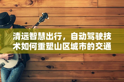 清远智慧出行，自动驾驶技术如何重塑山区城市的交通未来？