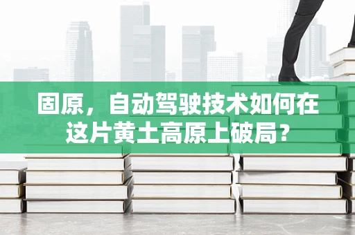 固原，自动驾驶技术如何在这片黄土高原上破局？