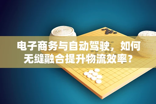 电子商务与自动驾驶，如何无缝融合提升物流效率？