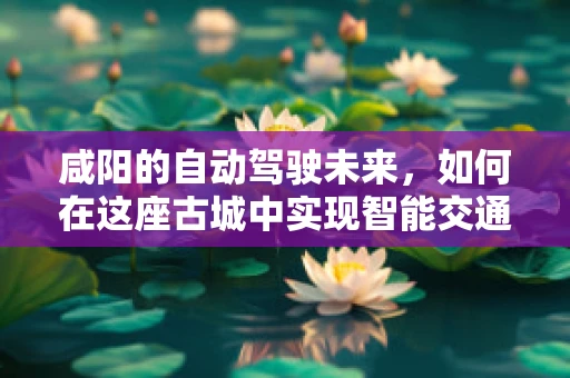 咸阳的自动驾驶未来，如何在这座古城中实现智能交通的‘无缝对接’？