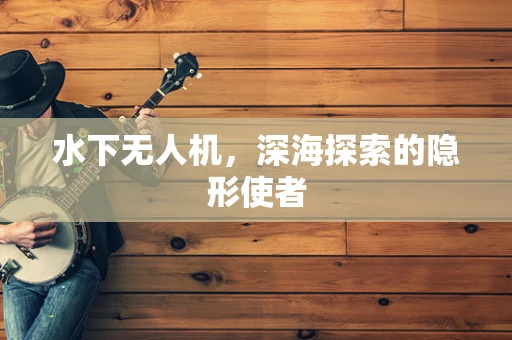 水下无人机，深海探索的隐形使者