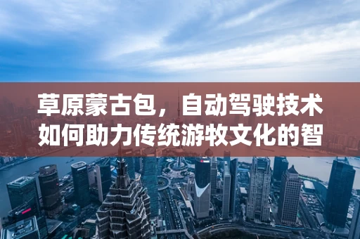 草原蒙古包，自动驾驶技术如何助力传统游牧文化的智慧转型？