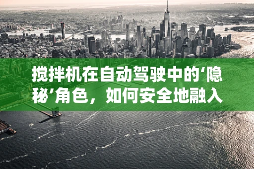 搅拌机在自动驾驶中的‘隐秘’角色，如何安全地融入自动驾驶系统？