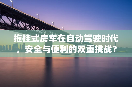 拖挂式房车在自动驾驶时代，安全与便利的双重挑战？