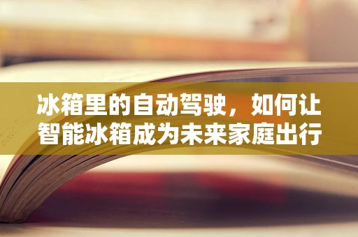冰箱里的自动驾驶，如何让智能冰箱成为未来家庭出行的‘指挥官’？