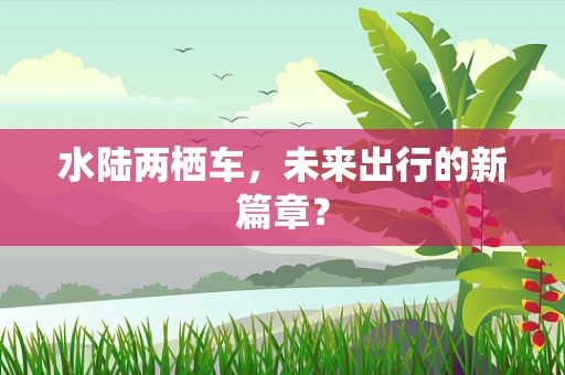 水陆两栖车，未来出行的新篇章？