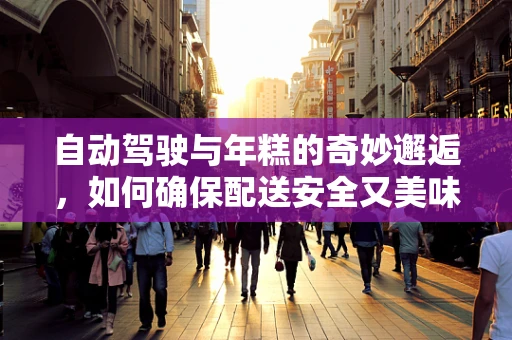 自动驾驶与年糕的奇妙邂逅，如何确保配送安全又美味？