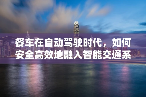 餐车在自动驾驶时代，如何安全高效地融入智能交通系统？