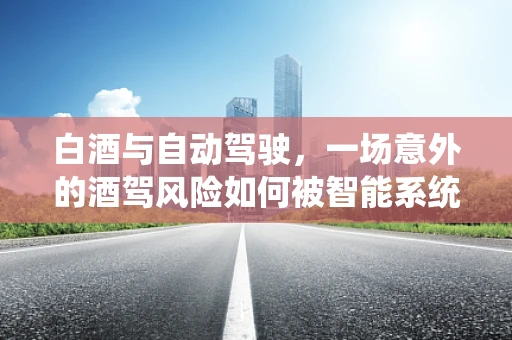 白酒与自动驾驶，一场意外的酒驾风险如何被智能系统化解？