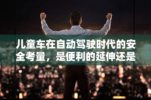 儿童车在自动驾驶时代的安全考量，是便利的延伸还是隐患的起点？