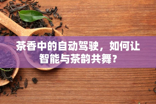 茶香中的自动驾驶，如何让智能与茶韵共舞？