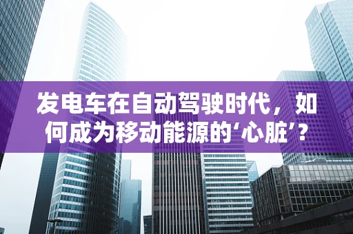 发电车在自动驾驶时代，如何成为移动能源的‘心脏’？